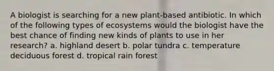 A biologist is searching for a new plant-based antibiotic. In which of the following types of ecosystems would the biologist have the best chance of finding new kinds of plants to use in her research? a. highland desert b. polar tundra c. temperature deciduous forest d. tropical rain forest