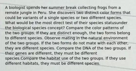 A biologist spends her summer break collecting frogs from a remote jungle in Peru. She discovers two distinct color forms that could be variants of a single species or two different species. What would be the most direct test of their species statusunder the biological species concept? Compare the color patterns of the two groups. If they are distinct enough, the two forms belong to different species. Observe mating in the natural environment of the two groups. If the two forms do not mate with each other, they are different species. Compare the DNA of the two groups. If their genes are different, they must be different species.Compare the habitat use of the two groups. If they use different habitats, they must be different species.