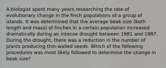 A biologist spent many years researching the rate of evolutionary change in the finch populations of a group of islands. It was determined that the average beak size (both length and mass) of finches in a certain population increased dramatically during an intense drought between 1981 and 1987. During the drought, there was a reduction in the number of plants producing thin-walled seeds. Which of the following procedures was most likely followed to determine the change in beak size?