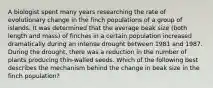 A biologist spent many years researching the rate of evolutionary change in the finch populations of a group of islands. It was determined that the average beak size (both length and mass) of finches in a certain population increased dramatically during an intense drought between 1981 and 1987. During the drought, there was a reduction in the number of plants producing thin-walled seeds. Which of the following best describes the mechanism behind the change in beak size in the finch population?