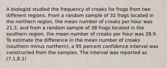 A biologist studied the frequency of croaks for frogs from two different regions. From a random sample of 32 frogs located in the northern region, the mean number of croaks per hour was 21.3, and from a random sample of 38 frogs located in the southern region, the mean number of croaks per hour was 28.9. To estimate the difference in the mean number of croaks (southern minus northern), a 95 percent confidence interval was constructed from the samples. The interval was reported as (7.1,8.1)