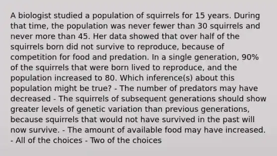 A biologist studied a population of squirrels for 15 years. During that time, the population was never fewer than 30 squirrels and never more than 45. Her data showed that over half of the squirrels born did not survive to reproduce, because of competition for food and predation. In a single generation, 90% of the squirrels that were born lived to reproduce, and the population increased to 80. Which inference(s) about this population might be true? - The number of predators may have decreased - The squirrels of subsequent generations should show greater levels of genetic variation than previous generations, because squirrels that would not have survived in the past will now survive. - The amount of available food may have increased. - All of the choices - Two of the choices