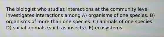 The biologist who studies interactions at the community level investigates interactions among A) organisms of one species. B) organisms of <a href='https://www.questionai.com/knowledge/keWHlEPx42-more-than' class='anchor-knowledge'>more than</a> one species. C) animals of one species. D) social animals (such as insects). E) ecosystems.