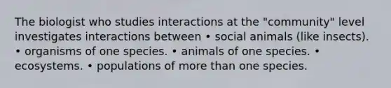 The biologist who studies interactions at the "community" level investigates interactions between • social animals (like insects). • organisms of one species. • animals of one species. • ecosystems. • populations of <a href='https://www.questionai.com/knowledge/keWHlEPx42-more-than' class='anchor-knowledge'>more than</a> one species.