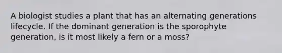 A biologist studies a plant that has an alternating generations lifecycle. If the dominant generation is the sporophyte generation, is it most likely a fern or a moss?