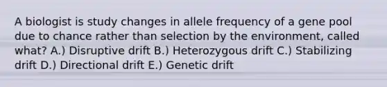 A biologist is study changes in allele frequency of a gene pool due to chance rather than selection by the environment, called what? A.) Disruptive drift B.) Heterozygous drift C.) Stabilizing drift D.) Directional drift E.) Genetic drift