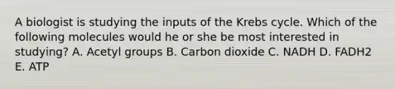 A biologist is studying the inputs of the Krebs cycle. Which of the following molecules would he or she be most interested in studying? A. Acetyl groups B. Carbon dioxide C. NADH D. FADH2 E. ATP