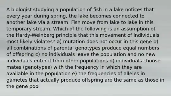 A biologist studying a population of fish in a lake notices that every year during spring, the lake becomes connected to another lake via a stream. Fish move from lake to lake in this temporary stream. Which of the following is an assumption of the Hardy-Weinberg principle that this movement of individuals most likely violates? a) mutation does not occur in this gene b) all combinations of parental genotypes produce equal numbers of offspring c) no individuals leave the population and no new individuals enter it from other populations d) individuals choose mates (genotypes) with the frequency in which they are available in the population e) the frequencies of alleles in gametes that actually produce offspring are the same as those in the gene pool