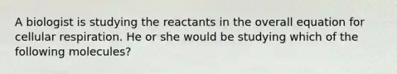 A biologist is studying the reactants in the overall equation for <a href='https://www.questionai.com/knowledge/k1IqNYBAJw-cellular-respiration' class='anchor-knowledge'>cellular respiration</a>. He or she would be studying which of the following molecules?