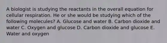 A biologist is studying the reactants in the overall equation for <a href='https://www.questionai.com/knowledge/k1IqNYBAJw-cellular-respiration' class='anchor-knowledge'>cellular respiration</a>. He or she would be studying which of the following molecules? A. Glucose and water B. Carbon dioxide and water C. Oxygen and glucose D. Carbon dioxide and glucose E. Water and oxygen