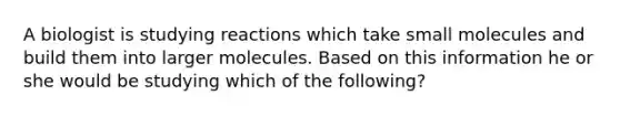 A biologist is studying reactions which take small molecules and build them into larger molecules. Based on this information he or she would be studying which of the following?