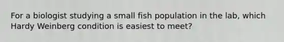 For a biologist studying a small fish population in the lab, which Hardy Weinberg condition is easiest to meet?