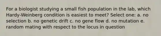 For a biologist studying a small fish population in the lab, which Hardy-Weinberg condition is easiest to meet? Select one: a. no selection b. no genetic drift c. no gene flow d. no mutation e. random mating with respect to the locus in question