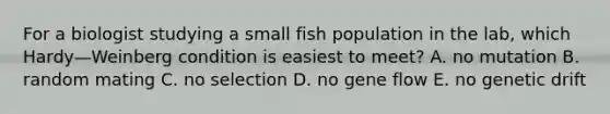 For a biologist studying a small fish population in the lab, which Hardy—Weinberg condition is easiest to meet? A. no mutation B. random mating C. no selection D. no gene flow E. no genetic drift