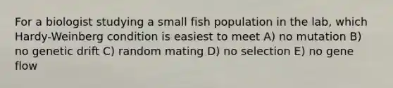 For a biologist studying a small fish population in the lab, which Hardy-Weinberg condition is easiest to meet A) no mutation B) no genetic drift C) random mating D) no selection E) no gene flow