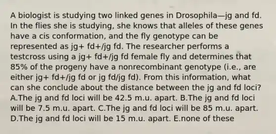 A biologist is studying two linked genes in Drosophila—jg and fd. In the flies she is studying, she knows that alleles of these genes have a cis conformation, and the fly genotype can be represented as jg+ fd+/jg fd. The researcher performs a testcross using a jg+ fd+/jg fd female fly and determines that 85% of the progeny have a nonrecombinant genotype (i.e., are either jg+ fd+/jg fd or jg fd/jg fd). From this information, what can she conclude about the distance between the jg and fd loci? A.The jg and fd loci will be 42.5 m.u. apart. B.The jg and fd loci will be 7.5 m.u. apart. C.The jg and fd loci will be 85 m.u. apart. D.The jg and fd loci will be 15 m.u. apart. E.none of these