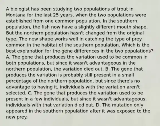 A biologist has been studying two populations of trout in Montana for the last 25 years, when the two populations were established from one common population. In the southern population, the fish now have a slightly different mouth shape. But the northern population hasn't changed from the original type. The new shape works well in catching the type of prey common in the habitat of the southern population. Which is the best explanation for the gene differences in the two populations? A. The gene that produces the variation used to be common in both populations, but since it wasn't advantageous in the northern population, the variation died out. B. The gene that produces the variation is probably still present in a small percentage of the northern population, but since there's no advantage to having it, individuals with the variation aren't selected. C. The gene that produces the variation used to be present in a few individuals, but since it wasn't advantageous, individuals with that variation died out. D. The mutation only appeared in the southern population after it was exposed to the new prey.