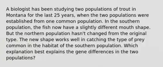 A biologist has been studying two populations of trout in Montana for the last 25 years, when the two populations were established from one common population. In the southern population, the fish now have a slightly different mouth shape. But the northern population hasn't changed from the original type. The new shape works well in catching the type of prey common in the habitat of the southern population. Which explanation best explains the gene differences in the two populations?