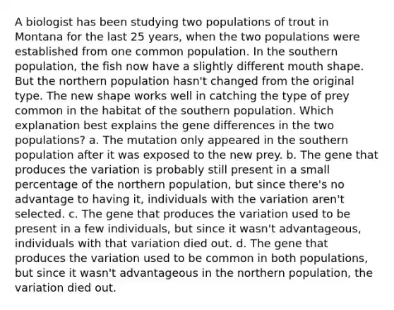 A biologist has been studying two populations of trout in Montana for the last 25 years, when the two populations were established from one common population. In the southern population, the fish now have a slightly different mouth shape. But the northern population hasn't changed from the original type. The new shape works well in catching the type of prey common in the habitat of the southern population. Which explanation best explains the gene differences in the two populations? a. The mutation only appeared in the southern population after it was exposed to the new prey. b. The gene that produces the variation is probably still present in a small percentage of the northern population, but since there's no advantage to having it, individuals with the variation aren't selected. c. The gene that produces the variation used to be present in a few individuals, but since it wasn't advantageous, individuals with that variation died out. d. The gene that produces the variation used to be common in both populations, but since it wasn't advantageous in the northern population, the variation died out.