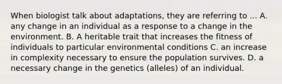 When biologist talk about adaptations, they are referring to ... A. any change in an individual as a response to a change in the environment. B. A heritable trait that increases the fitness of individuals to particular environmental conditions C. an increase in complexity necessary to ensure the population survives. D. a necessary change in the genetics (alleles) of an individual.