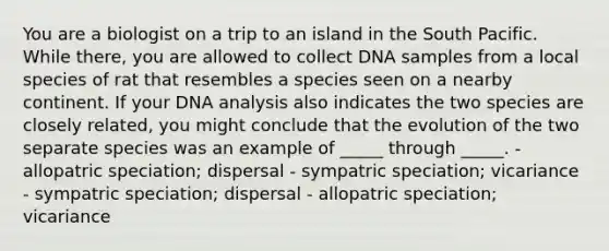 You are a biologist on a trip to an island in the South Pacific. While there, you are allowed to collect DNA samples from a local species of rat that resembles a species seen on a nearby continent. If your DNA analysis also indicates the two species are closely related, you might conclude that the evolution of the two separate species was an example of _____ through _____. - allopatric speciation; dispersal - sympatric speciation; vicariance - sympatric speciation; dispersal - allopatric speciation; vicariance