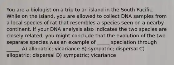 You are a biologist on a trip to an island in the South Pacific. While on the island, you are allowed to collect DNA samples from a local species of rat that resembles a species seen on a nearby continent. If your DNA analysis also indicates the two species are closely related, you might conclude that the evolution of the two separate species was an example of _____ speciation through _____. A) allopatric; vicariance B) sympatric; dispersal C) allopatric; dispersal D) sympatric; vicariance