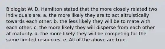 Biologist W. D. Hamilton stated that the more closely related two individuals are: a. the more likely they are to act altruistically towards each other. b. the less likely they will be to mate with each other. c. the more likely they will disperse from each other at maturity. d. the more likely they will be competing for the same limited resources. e. All of the above are true.