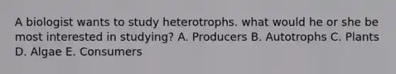 A biologist wants to study heterotrophs. what would he or she be most interested in studying? A. Producers B. Autotrophs C. Plants D. Algae E. Consumers