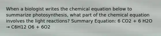 When a biologist writes the chemical equation below to summarize photosynthesis, what part of the chemical equation involves the light reactions? Summary Equation: 6 CO2 + 6 H2O → C6H12 O6 + 6O2