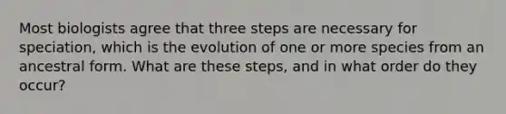 Most biologists agree that three steps are necessary for speciation, which is the evolution of one or more species from an ancestral form. What are these steps, and in what order do they occur?