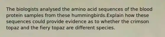 The biologists analysed the amino acid sequences of the blood protein samples from these hummingbirds.Explain how these sequences could provide evidence as to whether the crimson topaz and the fiery topaz are different species.