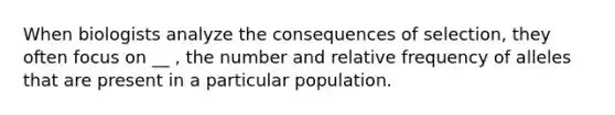 When biologists analyze the consequences of selection, they often focus on __ , the number and relative frequency of alleles that are present in a particular population.