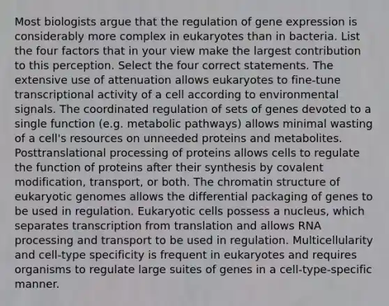 Most biologists argue that the regulation of <a href='https://www.questionai.com/knowledge/kFtiqWOIJT-gene-expression' class='anchor-knowledge'>gene expression</a> is considerably more complex in eukaryotes than in bacteria. List the four factors that in your view make the largest contribution to this perception. Select the four correct statements. The extensive use of attenuation allows eukaryotes to fine-tune transcriptional activity of a cell according to environmental signals. The coordinated regulation of sets of genes devoted to a single function (e.g. metabolic pathways) allows minimal wasting of a cell's resources on unneeded proteins and metabolites. Posttranslational processing of proteins allows cells to regulate the function of proteins after their synthesis by <a href='https://www.questionai.com/knowledge/ktCxzJz1jA-covalent-modification' class='anchor-knowledge'>covalent modification</a>, transport, or both. The chromatin structure of eukaryotic genomes allows the differential packaging of genes to be used in regulation. Eukaryotic cells possess a nucleus, which separates transcription from translation and allows <a href='https://www.questionai.com/knowledge/kapY3KpASG-rna-processing' class='anchor-knowledge'>rna processing</a> and transport to be used in regulation. Multicellularity and cell-type specificity is frequent in eukaryotes and requires organisms to regulate large suites of genes in a cell-type-specific manner.