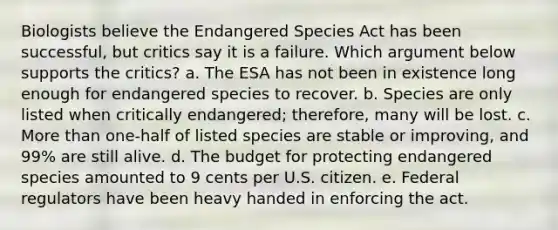 Biologists believe the Endangered Species Act has been successful, but critics say it is a failure. Which argument below supports the critics? a. The ESA has not been in existence long enough for endangered species to recover. b. Species are only listed when critically endangered; therefore, many will be lost. c. More than one-half of listed species are stable or improving, and 99% are still alive. d. The budget for protecting endangered species amounted to 9 cents per U.S. citizen. e. Federal regulators have been heavy handed in enforcing the act.