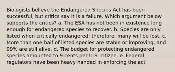 Biologists believe the Endangered Species Act has been successful, but critics say it is a failure. Which argument below supports the critics? a. The ESA has not been in existence long enough for endangered species to recover. b. Species are only listed when critically endangered; therefore, many will be lost. c. <a href='https://www.questionai.com/knowledge/keWHlEPx42-more-than' class='anchor-knowledge'>more than</a> one-half of listed species are stable or improving, and 99% are still alive. d. The budget for protecting endangered species amounted to 9 cents per U.S. citizen. e. Federal regulators have been heavy handed in enforcing the act