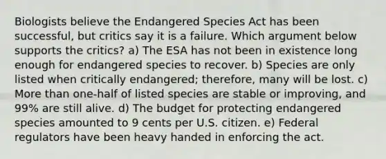 Biologists believe the Endangered Species Act has been successful, but critics say it is a failure. Which argument below supports the critics? a) The ESA has not been in existence long enough for endangered species to recover. b) Species are only listed when critically endangered; therefore, many will be lost. c) More than one-half of listed species are stable or improving, and 99% are still alive. d) The budget for protecting endangered species amounted to 9 cents per U.S. citizen. e) Federal regulators have been heavy handed in enforcing the act.