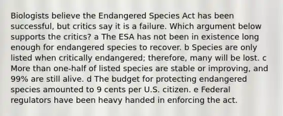 Biologists believe the Endangered Species Act has been successful, but critics say it is a failure. Which argument below supports the critics? a The ESA has not been in existence long enough for endangered species to recover. b Species are only listed when critically endangered; therefore, many will be lost. c <a href='https://www.questionai.com/knowledge/keWHlEPx42-more-than' class='anchor-knowledge'>more than</a> one-half of listed species are stable or improving, and 99% are still alive. d The budget for protecting endangered species amounted to 9 cents per U.S. citizen. e Federal regulators have been heavy handed in enforcing the act.