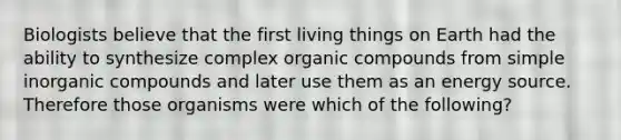 Biologists believe that the first living things on Earth had the ability to synthesize complex organic compounds from simple inorganic compounds and later use them as an energy source. Therefore those organisms were which of the following?