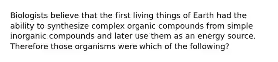 Biologists believe that the first living things of Earth had the ability to synthesize complex organic compounds from simple inorganic compounds and later use them as an energy source. Therefore those organisms were which of the following?