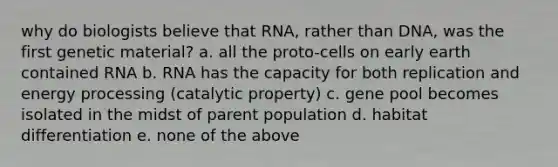 why do biologists believe that RNA, rather than DNA, was the first genetic material? a. all the proto-cells on early earth contained RNA b. RNA has the capacity for both replication and energy processing (catalytic property) c. gene pool becomes isolated in the midst of parent population d. habitat differentiation e. none of the above