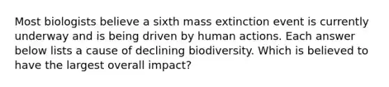 Most biologists believe a sixth mass extinction event is currently underway and is being driven by human actions. Each answer below lists a cause of declining biodiversity. Which is believed to have the largest overall impact?