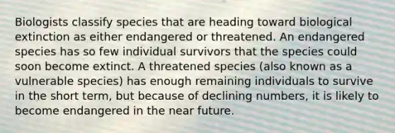 Biologists classify species that are heading toward biological extinction as either endangered or threatened. An endangered species has so few individual survivors that the species could soon become extinct. A threatened species (also known as a vulnerable species) has enough remaining individuals to survive in the short term, but because of declining numbers, it is likely to become endangered in the near future.