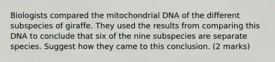 Biologists compared the mitochondrial DNA of the different subspecies of giraffe. They used the results from comparing this DNA to conclude that six of the nine subspecies are separate species. Suggest how they came to this conclusion. (2 marks)