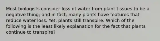 Most biologists consider loss of water from plant tissues to be a negative thing; and in fact, many plants have features that reduce water loss. Yet, plants still transpire. Which of the following is the least likely explanation for the fact that plants continue to transpire?