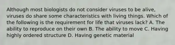 Although most biologists do not consider viruses to be alive, viruses do share some characteristics with living things. Which of the following is the requirement for life that viruses lack? A. The ability to reproduce on their own B. The ability to move C. Having highly ordered structure D. Having genetic material