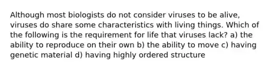Although most biologists do not consider viruses to be alive, viruses do share some characteristics with living things. Which of the following is the requirement for life that viruses lack? a) the ability to reproduce on their own b) the ability to move c) having genetic material d) having highly ordered structure