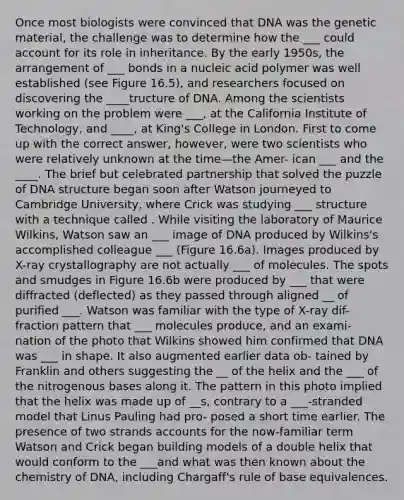Once most biologists were convinced that DNA was the genetic material, the challenge was to determine how the ___ could account for its role in inheritance. By the early 1950s, the arrangement of ___ bonds in a nucleic acid polymer was well established (see Figure 16.5), and researchers focused on discovering the ____tructure of DNA. Among the scientists working on the problem were ___, at the California Institute of Technology, and ____, at King's College in London. First to come up with the correct answer, however, were two scientists who were relatively unknown at the time—the Amer- ican ___ and the ____. The brief but celebrated partnership that solved the puzzle of <a href='https://www.questionai.com/knowledge/kWBpxS6BsR-dna-structure' class='anchor-knowledge'>dna structure</a> began soon after Watson journeyed to Cambridge University, where Crick was studying ___ structure with a technique called . While visiting the laboratory of Maurice Wilkins, Watson saw an ___ image of DNA produced by Wilkins's accomplished colleague ___ (Figure 16.6a). Images produced by X-ray crystallography are not actually ___ of molecules. The spots and smudges in Figure 16.6b were produced by ___ that were diffracted (deflected) as they passed through aligned __ of purified ___. Watson was familiar with the type of X-ray dif- fraction pattern that ___ molecules produce, and an exami- nation of the photo that Wilkins showed him confirmed that DNA was ___ in shape. It also augmented earlier data ob- tained by Franklin and others suggesting the __ of the helix and the ___ of the nitrogenous bases along it. The pattern in this photo implied that the helix was made up of __s, contrary to a ___-stranded model that Linus Pauling had pro- posed a short time earlier. The presence of two strands accounts for the now-familiar term Watson and Crick began building models of a double helix that would conform to the ___and what was then known about the chemistry of DNA, including Chargaff's rule of base equivalences.