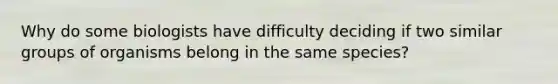 Why do some biologists have difficulty deciding if two similar groups of organisms belong in the same species?