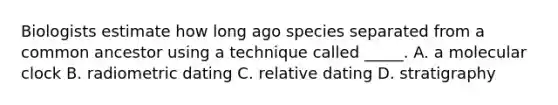 Biologists estimate how long ago species separated from a common ancestor using a technique called _____. A. a molecular clock B. radiometric dating C. relative dating D. stratigraphy