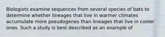 Biologists examine sequences from several species of bats to determine whether lineages that live in warmer climates accumulate more pseudogenes than lineages that live in cooler ones. Such a study is best described as an example of